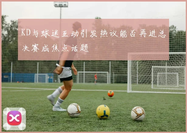 KD与球迷互动引发热议能否再进总决赛成焦点话题