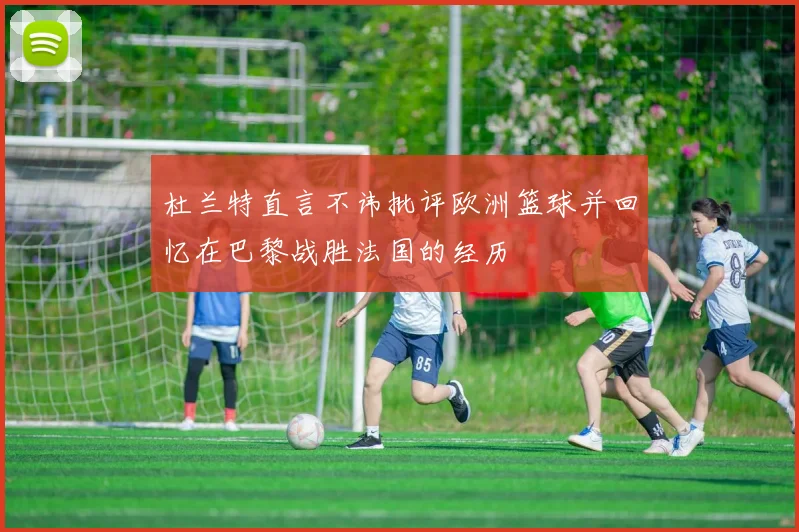 杜兰特直言不讳批评欧洲篮球并回忆在巴黎战胜法国的经历