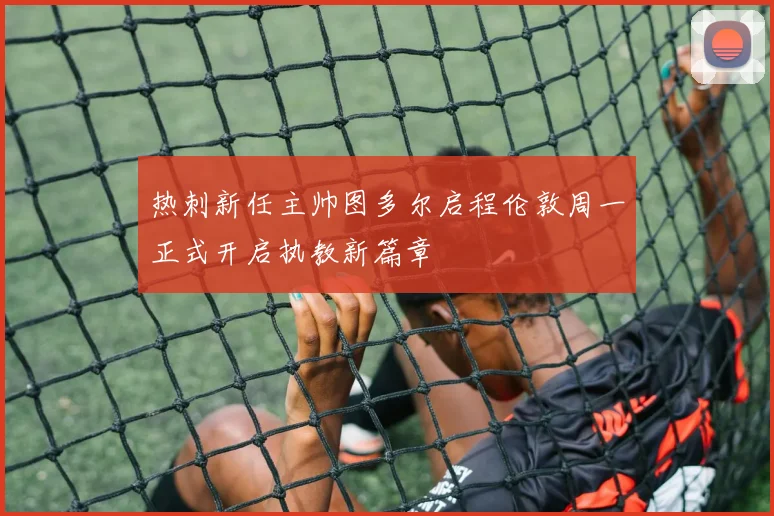 热刺新任主帅图多尔启程伦敦周一正式开启执教新篇章