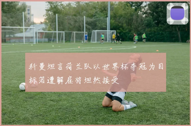 科曼坦言荷兰队以世界杯夺冠为目标若遭解雇将坦然接受