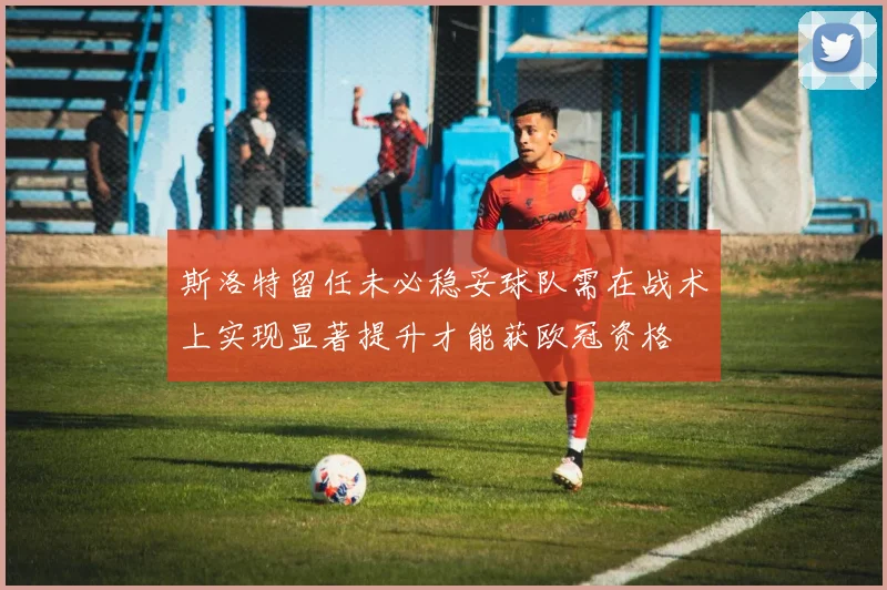 斯洛特留任未必稳妥球队需在战术上实现显著提升才能获欧冠资格