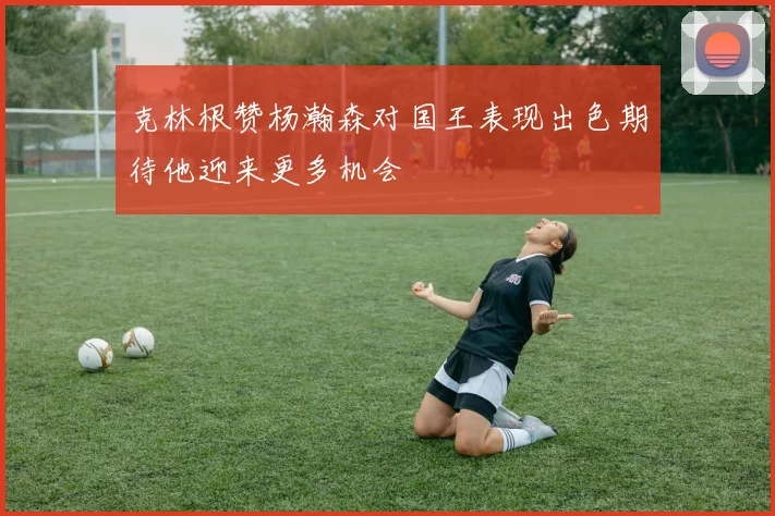 克林根赞杨瀚森对国王表现出色期待他迎来更多机会