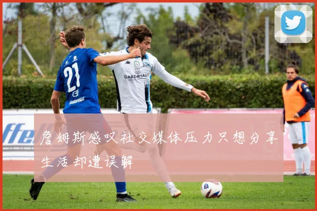 詹姆斯感叹社交媒体压力只想分享生活却遭误解
