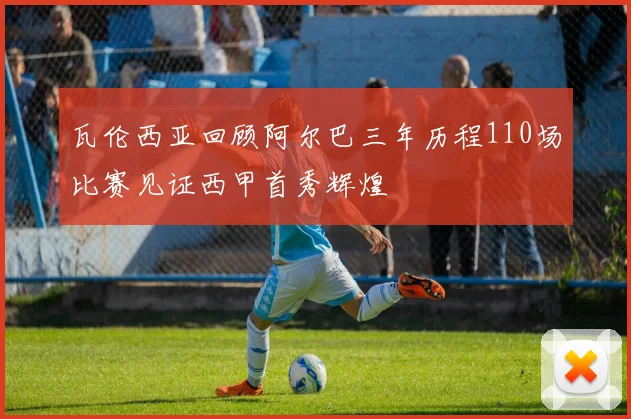 瓦伦西亚回顾阿尔巴三年历程110场比赛见证西甲首秀辉煌