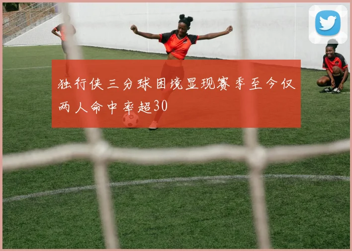 独行侠三分球困境显现赛季至今仅两人命中率超30