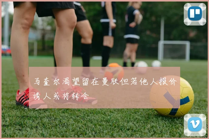 马奎尔渴望留在曼联但若他人报价诱人或将转会