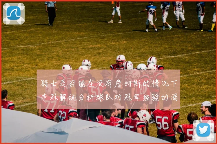 骑士是否能在没有詹姆斯的情况下夺冠解说分析球队对冠军经验的渴望与担忧