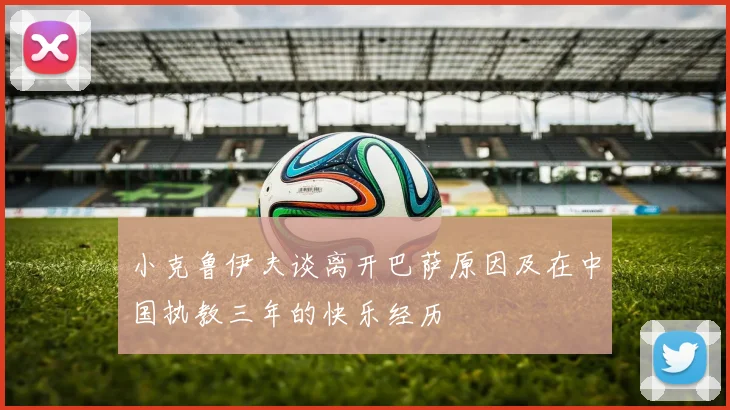 小克鲁伊夫谈离开巴萨原因及在中国执教三年的快乐经历