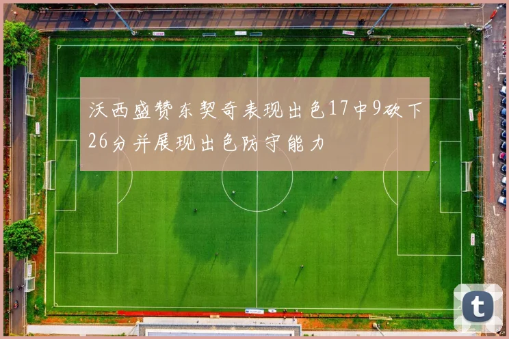 沃西盛赞东契奇表现出色17中9砍下26分并展现出色防守能力