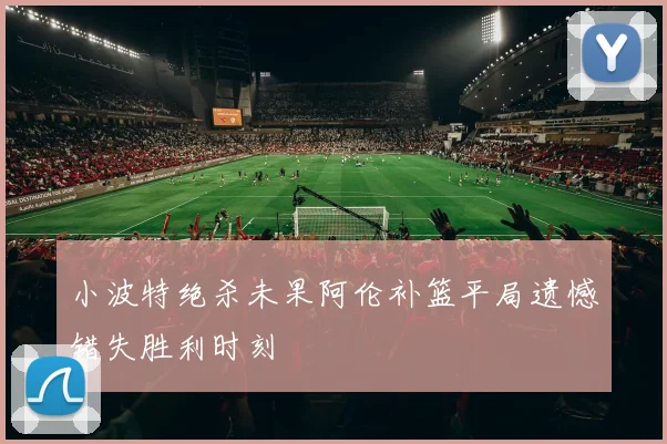 小波特绝杀未果阿伦补篮平局遗憾错失胜利时刻