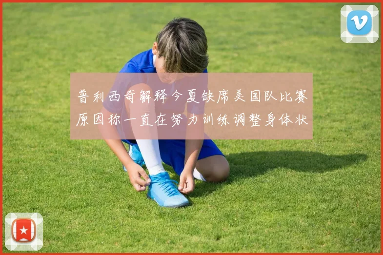 普利西奇解释今夏缺席美国队比赛原因称一直在努力训练调整身体状态