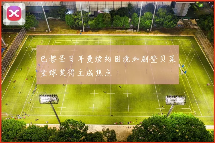 巴黎圣日耳曼续约困境加剧登贝莱金球奖得主成焦点