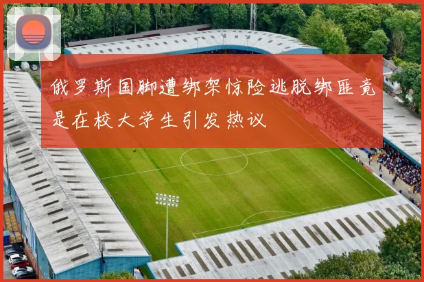 俄罗斯国脚遭绑架惊险逃脱绑匪竟是在校大学生引发热议
