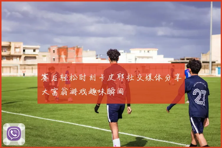 赛后轻松时刻卡皮耶社交媒体分享大富翁游戏趣味瞬间