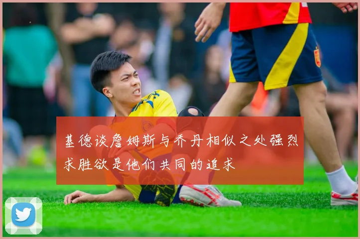 基德谈詹姆斯与乔丹相似之处强烈求胜欲是他们共同的追求