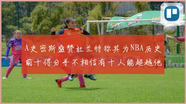 A史密斯盛赞杜兰特称其为NBA历史前十得分手不相信有十人能超越他