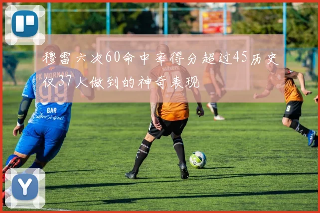 穆雷六次60命中率得分超过45历史仅37人做到的神奇表现