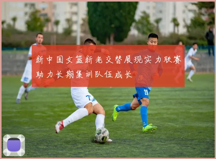 新中国女篮新老交替展现实力联赛助力长期集训队伍成长