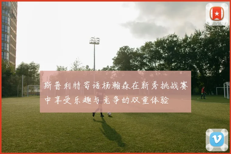 斯普利特寄语杨瀚森在新秀挑战赛中享受乐趣与竞争的双重体验