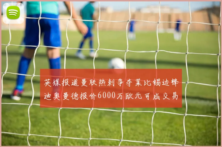 英媒报道曼联热刺争夺莱比锡边锋迪奥曼德报价6000万欧元可成交易