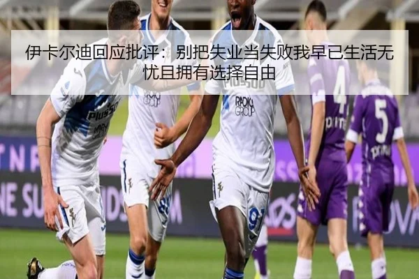 伊卡尔迪回应批评：别把失业当失败我早已生活无忧且拥有选择自由 | yihao168.com